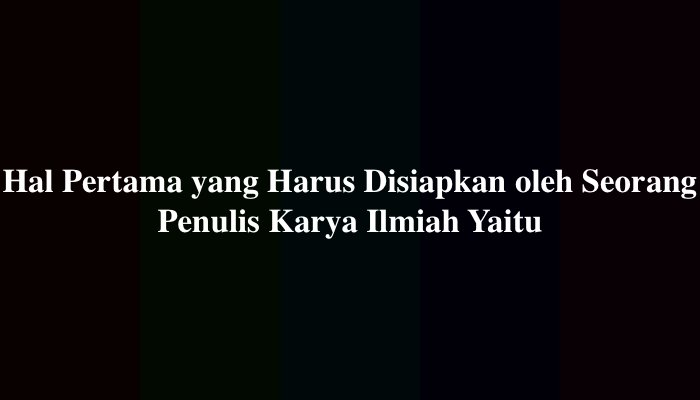 Hal Pertama yang Harus Disiapkan oleh Seorang Penulis Karya Ilmiah Yaitu