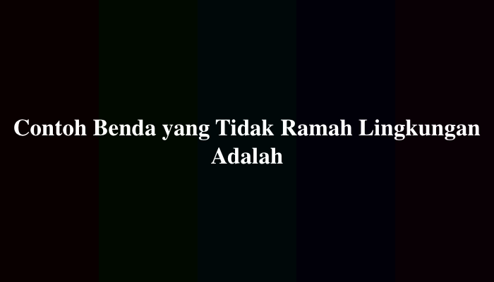Contoh Benda yang Tidak Ramah Lingkungan Adalah