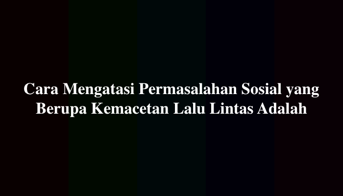 Cara Mengatasi Permasalahan Sosial yang Berupa Kemacetan Lalu Lintas Adalah