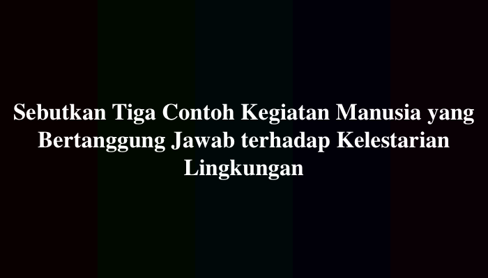Sebutkan Tiga Contoh Kegiatan Manusia yang Bertanggung Jawab terhadap Kelestarian Lingkungan, Ini Jawabannya