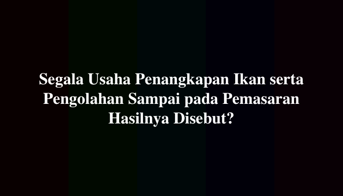 Segala Usaha Penangkapan Ikan serta Pengolahan Sampai pada Pemasaran Hasilnya Disebut