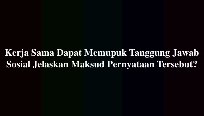 Kerja Sama Dapat Memupuk Tanggung Jawab Sosial Jelaskan Maksud Pernyataan Tersebut