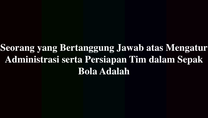 Seorang yang Bertanggung Jawab atas Mengatur Administrasi serta Persiapan Tim dalam Sepak Bola Adalah