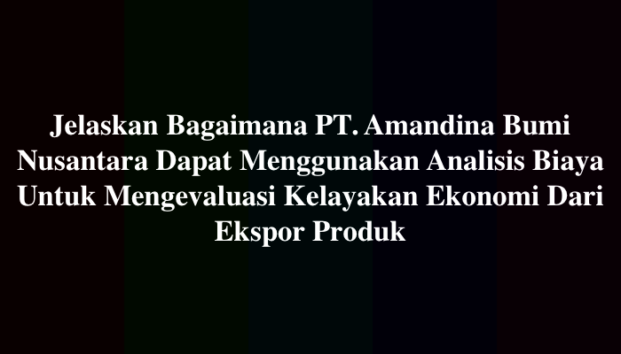 Jelaskan Bagaimana PT. Amandina Bumi Nusantara Dapat Menggunakan Analisis Biaya Untuk Mengevaluasi Kelayakan Ekonomi Dari Ekspor Produk