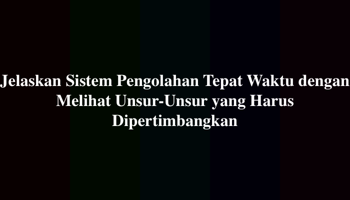 Jelaskan Sistem Pengolahan Tepat Waktu dengan Melihat Unsur-Unsur yang Harus Dipertimbangkan